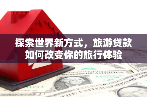 秀英探索世界新方式，旅游贷款如何改变你的旅行体验
